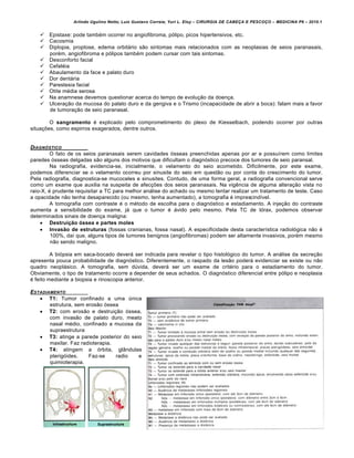 Arlindo Ugulino Netto; Luiz Gustavo Correia; Yuri L. Eloy – CIRURGIA DE CABE•A E PESCO•O – MEDICINA P6 – 2010.1
77
 Epistaxe: pode também ocorrer no angiofibroma, pólipo, picos hipertensivos, etc.
 Cacosmia
 Diplopia, proptose, edema orbitário são sintomas mais relacionados com as neoplasias de seios paranasais,
porém, angiofibroma e pólipos também podem cursar com tais sintomas.
 Desconforto facial
 Cefaléia
 Abaulamento da face e palato duro
 Dor dentária
 Parestesia facial
 Otite média serosa
 Na anamnese devemos questionar acerca do tempo de evolução da doença.
 Ulceração da mucosa do palato duro e da gengiva e o Trismo (incapacidade de abrir a boca): falam mais a favor
de tumoração de seio paranasal.
O sangramento é explicado pelo comprometimento do plexo de Kiesselbach, podendo ocorrer por outras
situações, como espirros exagerados, dentre outros.
DIAGN‚STICO
O fato de os seios paranasais serem cavidades ósseas preenchidas apenas por ar e possuírem como limites
paredes ósseas delgadas são alguns dos motivos que dificultam o diagnóstico precoce dos tumores de seio paransal.
Na radiografia, evidencia-se, inicialmente, o velamento do seio acometido. Dificilmente, por este exame,
podemos diferenciar se o velamento ocorreu por sinusite do seio em questão ou por conta do crescimento do tumor.
Pela radiografia, diagnostica-se mucoceles e sinusites. Contudo, de uma forma geral, a radiografia convencional serve
como um exame que auxilia na suspeita de afecções dos seios paranasais. Na vigência de alguma alteração vista no
raio-X, é prudente requisitar a TC para melhor análise do achado ou mesmo tentar realizar um tratamento de teste. Caso
a opacidade não tenha desaparecido (ou mesmo, tenha aumentado), a tomografia é imprescindível.
A tomografia com contraste é o método de escolha para o diagnóstico e estadiamento. A injeção do contraste
aumenta a sensibilidade do exame, já que o tumor é ávido pelo mesmo. Pela TC de tórax, podemos observar
determinados sinais de doença maligna:
 Destruição óssea e partes moles
 Invasão de estruturas (fossas cranianas, fossa nasal). A especificidade desta característica radiológica não é
100%, daí que, alguns tipos de tumores benignos (angiofibromas) podem ser altamente invasivos, porém mesmo
não sendo maligno.
A biópsia em saca-bocado deverá ser indicada para revelar o tipo histológico do tumor. A análise da secreção
apresenta pouca probabilidade de diagnóstico. Diferentemente, o raspado da lesão poderá evidenciar se existe ou não
quadro neoplásico. A tomografia, sem dúvida, deverá ser um exame de critério para o estadiamento do tumor.
Obviamente, o tipo de tratamento ocorre a depender de seus achados. O diagnóstico diferencial entre pólipo e neoplasia
é feito mediante a biopsia e rinoscopia anterior.
ESTADIAMENTO
 T1: Tumor confinado a uma única
estrutura, sem erosão óssea
 T2: com erosão e destruição óssea,
com invasão de palato duro, meato
nasal médio, confinado a mucosa da
supraestrutura
 T3: atinge a parede posterior do seio
maxilar. Faz radioterapia.
 T4: atingem a órbita, glândulas
pterigóides. Faz-se radio e
quimioterapia.
 