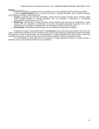 Arlindo Ugulino Netto; Luiz Gustavo Correia; Yuri L. Eloy – CIRURGIA DE CABE•A E PESCO•O – MEDICINA P6 – 2010.1
78
CONDUTA
O exame que confirma a suspeita de tumor é a biópsia, daí que sua realização deverá sempre ser procedida.
O uso de antibioticoterapia se faz no sentido de diminuir a infecção secundária, que é bastante frequente.
Como tratamento definitivo, devemos optar por:
 Cirurgia: a depender das estruturas acometidas, sempre deve ser tentada. Quando não for possível, utilizar
outros métodos paliativos. A cirurgia geralmente deve ser associada à radioterapia e quimioterapia
(principalmente, para os tumores T3 e T4).
 Radioterapia: pós-operatória é sempre indicada. Tem-se indicação ainda para tumores irresecáveis e, quase
sempre, deve ser associada à quimioterapia. Os tumores de grandes proporções respondem muito mal à
radioterapia, pois a dosagem da radiação tem mais dificuldade de chegar ao centro do tumor.
 Quimioterapia: utilizada para casos avançados ou com recidiva local, regional ou à distância.
O tratamento cirúrgico indicado geralmente é a maxilectomia, para tumores dos seios maxilares. Na maioria dos
casos, a maxilectomia consiste na menor cirurgia para tais tumores. Pela ausência da capacidade operatória de margem
de segurança, o tumor de maxila evolui com mau prognóstico. A prótese obturadora serve para impedir a fístula oro-
nasal (fistula produzida durante a cirurgia ao se retirar a maxila), impedindo o refluxo de alimento pelo nariz.
As co-morbidades e a idade são fatores que diminuem a função terapêutica cirúrgica. A cirurgia somente é
indicada, quando o seu beneficio é melhor do que os malefícios.
 