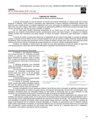 Arlindo Ugulino Netto; Luiz Gustavo Correia; Yuri L. Eloy – CIRURGIA DE CABE•A E PESCO•O – MEDICINA P6 – 2010.1
79
FAMENE
NETTO, Arlindo Ugulino; ELOY, Yuri Leite.
CIRURGIA DE CABEÇA E PESCOÇO
TUMORES DA TIREÓIDE
(Professor Marcus Marchi e Ademar Benévolo)
A grande preocupa•‚o no que diz respeito ao estudo das massas tireoidianas € a diferencia•‚o entre lesŒes
benignas e malignas, muito embora o tratamento seja praticamente o mesmo. Algumas caracter„sticas diferem uma
les‚o da outra, e pode auxiliar na suspeita diagnƒstica, tais como: diminui•‚o da mobilidade e consistˆncia endurecida
fala a favor de tumor maligno. Al€m disso, a presen•a de adenopatias sat€lites e disfonia (por paralisia da prega vocal)
indicam uma les‚o que, at€ que se prove o contr‡rio, € maligna.
De um modo geral, existem diferen•as topogr‡ficas de um nƒdulo para um cisto. Este € caracterizado por
apresentar um conteŠdo eminentemente l„quido, caracterizando assim uma les‚o benigna. A presen•a de mŠltiplos
nƒdulos tamb€m n‚o caracteriza uma les‚o maligna. O c…ncer de tireƒide, comumente, est‡ relacionado a nƒdulos
Šnicos.
O exame de melhor acur‡cia para determinar a malignidade de uma determinada les‚o € a pun•‚o da gl…ndula
tireƒide. A pun•‚o torna-se melhor do que a ultrassonografia visto que ela permite a an‡lise direta das c€lulas da les‚o
da gl…ndula. Caso a pun•‚o seja inconclusiva, tem-se o direito de repetir a pun•‚o mais uma vez. Se a segunda pun•‚o
continue inconclusiva, tem-se a indica•‚o de cirurgia (retirada de, no m„nimo, metade da gl…ndula tireƒide).
Portanto, na realidade, o discernimento do car‡ter de uma les‚o tireoidiana sƒ pode ser obtido se seguirmos
uma s€rie de passos e racioc„nios previamente elaborados e estudados cientificamente em consensos.
CONSIDERA•†ES ANAT‰MICAS E FUNCIONAIS
A tireƒide € uma gl…ndula endƒcrina,
com formato de letra “H”, localizada na regi‚o
anterior do pesco•o. Ela € respons‡vel por
lan•ar horm‹nios no sangue, como a tiroxina
(T4), a qual € convertida em triidotironina (T3)
em n„vel perif€rico, sendo esta a forma ativa do
horm‹nio.
A gl…ndula apresenta uma colora•‚o
rƒsea, de consistˆncia fibroel‡stica, com peso
aproximado de 20g.
Por tr‡s da gl…ndula tireƒide, podemos
encontrar as chamadas paratireƒides (cujo
nŠmero pode variar entre 1 e 16, em posi•Œes
variadas), sendo elas respons‡veis pelo
metabolismo do C‡lcio.
A tireƒide est‡ fixada † traqu€ia atrav€s
dos ligamentos de Gruber e Berry.
A tireƒide € ricamente vascularizada,
sendo suprida pela art€ria tireoidiana superior
(2’ ramo da art€ria carƒtida externa) e pela
art€ria tireoidiana inferior (ramo da subcl‡via).
• ainda uma gl…ndula rica em estruturas linf‡ticas, de forma que toda a drenagem da gl…ndula € destinada aos
linfonodos pericapsulares, da cadeia da jugular interna, pr€-traqueal, para-traqueal, recorrencial e retro-faringeo, retro-
esof‡gico. Importante saber que drenagem linf‡tica do lobo direito € direcionada para os vasos linf‡ticos do lobo
esquerdo; da„ a import…ncia de promover a tireoidectomia total na presen•a de nƒdulos da gl…ndula.
A gl…ndula tireƒide guarda rela•‚o com o ramo externo do lar„ngeo superior (respons‡vel pelo mŠsculo crico-
tireƒideo, que tensiona a prega vocal), com o ramo interno do lar„ngeo superior (respons‡vel pela sensibilidade) e com o
nervo lar„ngeo inferior (respons‡vel pela mobilidade dos mŠsculos intr„nsecos da laringe). Tais rela•Œes s‚o importantes
pois abordagens cirŠrgicas da tireƒide podem causar lesŒes destas estruturas nervosas, promovendo a paralisia da
prega vocal ipsilateral (se for unilateral, trazendo altera•Œes na fona•‚o) ou paramediana (se for bilateral, trazendo
repercussŒes respiratƒrias importantes). • importante salientar que o N. lar„ngeo recorrente direito tem uma sa„da mais
alta, circundando a art€ria subcl‡via do lado direito para depois retornar; j‡ o esquerdo desce at€ o mediastino,
circundando o arco aƒrtico, para depois retornar ao pesco•o.
 