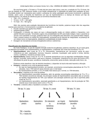 Arlindo Ugulino Netto; Luiz Gustavo Correia; Yuri L. Eloy – CIRURGIA DE CABE•A E PESCO•O – MEDICINA P6 – 2010.1
81
De uma forma geral, o T4 total e o T3 total n‚o tem tanto valor cl„nico, mas sim, a medi•‚o do T3 e T4 livres. No
que diz respeito ao TSH, devemos avaliar a sua fra•‚o ultrassens„vel. A realiza•‚o de testes para avalia•‚o de auto-
imunidade podem ser necess‡rios para avaliar a presen•a de certas patologias auto-imunes envolvendo a gl…ndula
tireƒide, assim como a tireoidite de Hashimoto (um tipo de hipotireoidismo) e a doen•a de Graves (um tipo de
hipertireoidismo). Os valores de referˆncia para os horm‹nios tireoidianos s‚o:
 TSH – 0,5 – 5 μUm/mL.
 T4 livre – 0,75 – 1,80 ng/dL
 T3 Total – 70 – 190 ng/mL
Al€m dos exames para avalia•‚o laboratorial dos horm‹nios da tireƒide, podemos lan•ar m‚o dos seguintes
exames para examinar o funcionamento e a anatomia da gl…ndula:
 Pun•‚o aspirativa por agulha fina (PAAF)
 Ultrassonografia (USG)
 Cintilografia: € indicada nos casos em que a ultrassonografia revela um nƒdulo solit‡rio e hipoecƒico, com
padr‚o folicular † pun•‚o. Tal achado sugere uma probabilidade de 20% para les‚o maligna. Caso o paciente se
recuse a ser submetido † cirurgia, podemos fazer uso da cintilografia para descartar uma poss„vel les‚o maligna.
Caso o exame indique um nƒdulo frio (hipocaptante), aumentam-se as chances de malignidade; na presen•a de
um nƒdulo morno ou hipercaptante, afastamos a probabilidade de les‚o maligna.
 Dosagem de marcadores tumorais (tireoglobulina s€rica e calcitonina).
Classifica‹Œo dos dist•rbios da tireŽide
De modo fisiolƒgico, no que diz respeito † fun•‚o endƒcrina da gl…ndula, podemos classificar, de um modo geral,
os distŠrbios da tireƒide como hipertireoidismo ou hipotireoidismo, a depender dos n„veis dos horm‹nios T3 e T4:
 Hipertireoidismo: altos n„veis de T3 e T4. Clinicamente, caracteriza-se por nervosismo, perda de peso,
intoler…ncia ao calor, palpita•Œes, tremores, fraqueza, sudorese, inquieta•‚o, pele quente e Šmida, diarr€ia,
ins‹nia, exolftalmia, mixedema pr€-tibial, bƒcio.
 Hipotireoidismo: baixos n„veis de T3 e T4. O paciente apresenta-se com as seguintes manifesta•Œes cl„nicas:
letargia, rouquid‚o, perda auditiva, pele seca e espessa, constipa•‚o, intoler…ncia ao frio (pois n‚o produz ATP),
dificuldade de perda de peso, sonolˆncia, bradicardia, amenorr€ia, perda da libido, disfun•‚o er€til, bƒcio, etc.
Podemos ainda classificar o tipo de distŠrbio tireoidiano, a depender do local onde est‡ havendo a difun•‚o:
 Primário: o distŠrbio € em n„vel da glandula tireƒide.
 No caso de hipertireoidismo prim‡rio, por exemplo, encontramos concentra•Œes plasm‡ticas de T4 e T3
elevadas, mas o TSH est‡ em taxas menores que o n„vel basal.
 No hipotireoidismo prim‡rio, o T3 e T4 est‚o mais baixos que o normal, e o TSH elevados.
 Secundário: o distŠrbio € em n„vel da hipƒfise.
 Um hipertireoidismo secund‡rio apresenta, al€m de grandes concentra•Œes plasm‡ticas de T4 e T3, o
TSH tamb€m encontra-se elevado. As principais causas de hipertireoidismo secund‡rio s‚o os tumores
de hipƒfise hipersecretores de TSH, que realizam uma secre•‚o aut‹noma que n‚o € suprimida pelos
n„veis de T4 e T3.
 Um hipotireidosimo secund‡rio, associado geralmente a um hipopituitarismo, n‚o h‡ produ•‚o de TSH,
estando seus n„veis baixos assim como o T3 e T4.
 Terciário: o distŠrbio afeta o hipot‡lamo e envolve o TRH.
 