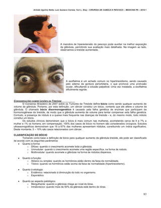 Arlindo Ugulino Netto; Luiz Gustavo Correia; Yuri L. Eloy – CIRURGIA DE CABE•A E PESCO•O – MEDICINA P6 – 2010.1
83
A manobra de hiperextens‚o do pesco•o pode auxiliar na melhor exposi•‚o
da gl…ndula, permitindo sua avalia•‚o mais detalhada. Na imagem ao lado,
observamos a tireƒide aumentada.
A exoftalmia € um achado comum no hipertireoidismo, sendo causado
pelo edema da gordura periorbit‡ria, o que promove uma protrus‚o
ocular, dificultando a oclus‚o palpebral. Uma vez instalada, a exoftalmia
dificilmente regride.
CONSIDERA•†ES SOBRE LES†ES DA TIRE‚IDE
O Consenso Brasileiro de 2007 sobre os Tumores da Tireƒide define bócio como sendo qualquer aumento de
volume da gl…ndula. Portanto, por esta defini•‚o, um c…ncer constitui um bƒcio, contanto que ele altere o volume da
gl…ndula. O chamado bócio disormonogenético € causado pela falha gen€tica de enzimas que participam da
hormoniogˆnese da tireƒide, de modo que a gl…ndula aumenta de volume para tentar compensar esta falha gen€tica.
Contudo, a presen•a de nƒdulo € a queixa mais frequente nas doen•as da tireƒide – e, do mesmo modo, todo nƒdulo
constitui um bƒcio.
Os estudos cl„nicos demonstram que o bƒcio € mais comum nas mulheres, acometendo cerca de 4 a 7% a
mulher e 1% os homens; em compensa•‚o, 100% dos casos de bƒcio no homem s‚o considerados cirŠrgicos. Estudos
ultrassonogr‡ficos demonstram que 19 a 67% das mulheres apresentam nƒdulos, constituindo um „ndice significativo.
Deste montante, 5 – 10% s‚o casos relacionados com c…ncer.
CLASSIFICAÇÃO DO BÓCIO
Tomando como base a defini•‚o de bƒcio para qualquer aumento da gl…ndula tireƒide, ele pode ser classificado
de acordo com os seguintes par…metros:
 Quanto † forma:
o Difuso: quando o crescimento acomete toda a gl…ndula.
o Uninodular: quando o crescimento acomete uma regi‚o espec„fica, na forma de nƒdulo.
o Multinodular: quando acomete a gl…ndula na forma de nƒdulos dispersos.
 Quanto † fun•‚o:
o Atƒxico ou simples: quando os horm‹nios est‚o dentro da faixa da normalidade.
o Tƒxico: quando os horm‹nios est‚o acima da faixa da normalidade (hipertireoidismo).
 Quanto † etiologia:
o Endˆmico: relacionado † diminui•‚o do iodo no organismo.
o Espor‡dico:
 Quanto ao aspecto patolƒgico
o Mergulhante: quando a gl…ndula chega ao n„vel do tƒrax.
o Intrator‡cico: quando mais de 50% da gl…ndula est‡ dentro do tƒrax.
 