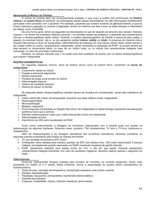 Arlindo Ugulino Netto; Luiz Gustavo Correia; Yuri L. Eloy – CIRURGIA DE CABE•A E PESCO•O – MEDICINA P6 – 2010.1
84
ABORDAGEM DO N‚DULO DE TIRE‚IDE
O nódulo de tireóide deve ser minuciosamente avaliado, o que inclui a análise dos pormenores da história
clínica e do exame físico do paciente. As informações destas etapas semiológicas nos dão informações fundamentais
para saber como proceder com o paciente. Por exemplo, pacientes que relatam aumento da glândula tireóide, a qual se
mostra dolorosa à palpação ou durante a deglutição, temos um histórico que fala a favor de lesão benigna e inflamatória
por atopia, como a tireoidite.
De uma forma geral, temos as seguintes recomendações no que diz respeito ao tamanho dos nódulos: Nódulos
maiores 1 cm devem ser avaliados; Nódulos menores 1 cm também devem ser avaliados, a depender das características
clínicas e ultrassonográficas deste nódulo. Portanto, a análise ultrassonográfica da tireóide é essencial para avaliar o
aspecto do eventual nódulo, isto é, se ele apresenta caráter cístico, sólido ou misto. A presença de material cístico
(líquido) fala sempre a favor de benignidade, diferentemente da presença de uma massa celular neste nódulo (dando a
ele caráter sólido ou misto), caracterizando malignidade, sendo necessária a realização da PAAF. A punção deverá ser
feita sempre no componente sólido, no caso de um nódulo misto, ou no nódulo com características malignas mais
marcantes, no caso de uma lesão multinodular.
Portanto, os nódulos menores que 1 cm serão mais bem avaliados de acordo com os dados ultrassonográficos
que sugiram malignidade.
NOÇÕES DIAGNÓSTICAS
Os seguintes aspectos clínicos, tanto da história clínica como do exame físico, aumentam os riscos de
malignidade:
 Crescimento rápido do nódulo
 Fixação a estruturas adjacentes
 Nódulo endurecido
 Paralisia de prega vocal do lado do nódulo
 Adenomegalia regional
 História de irradiação pescoço
 História de câncer na família
Os seguintes dados ultrassonográficos também devem ser levados em consideração, sendo eles indicativos de
malignidade:
 Lesão cística fala a favor de benignidade; enquanto que lesão sólida e mista, malignidade.
 Hipoecogenicidade.
 Microcalcificação.
 Margens irregulares.
 Fluxo sanguíneo intranodular ao Doppler fala a favor de malignidade (o nódulo benigno apresenta vascularização
periférica maior que a central);
 Diâmetro antero-posterior maior que o látero-lateral fala a favor de malignidade.
 Adenomagalia cervical
 Importância da USG para visualização da PAAF.
Como vimos anteriormente, a dosagem de hormônios relacionados com a tireóide pode nos auxiliar na
determinação de algumas hipóteses. Devemos dosar, portanto, TSH ultrassensível, T4 livre e T3 livre, calcitonina e
tireoglobulina.
Além da ultrassonografia e da dosagem laboratorial dos hormônios tireoidianos, devemos considerar os
seguintes exames subsidiários para avaliar os nódulos de tireóide:
 TC com emissão de positrons (PET Scan)
 Cintilografia: deve utilizada para nódulos quentes; de 90% dos nódulos frios, 10% estão relacionados à doença
maligna, principalmente quando associados ao PAAF mostrando neoplasia de padrão folicular.
 PAAF: geralmente realizado para lesões acima de 1cm, a não ser que lesões menores apresentam
características malignas eminentes. Em caso de resultados negativos, devemos realizar apenas o segmento da
lesão.
TIREOTOXICOSE
Síndrome relativamente benigna causada pelo excesso de hormônio na corrente sanguínea, sendo mais
prevalente na mulher (4 a 5 vezes). Nesta síndrome, ocorre a exacerbação do quadro clínico característico do
hipertireoidismo:
 Perda de peso, elevação da temperatura, transpiração excessiva, pele úmida e quente
 Disfagia, hiperdefecação
 Palpitação, taquicardia, extrassístoles, hipertensão arterial sistólica
 Dispnéia aos esforços
 Fraqueza, irritabilidade, insônia, distúrbio menstrual, ginecomastia
 