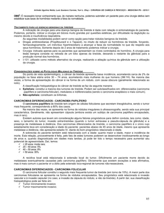 Arlindo Ugulino Netto; Luiz Gustavo Correia; Yuri L. Eloy – CIRURGIA DE CABE•A E PESCO•O – MEDICINA P6 – 2010.1
85
OBS2
: • necess‡rio tomar conhecimento que, de maneira nenhuma, podemos submeter um paciente para uma cirurgia eletiva sem
estabilizar suas taxas de horm‹nios mediante a faixa da normalidade.
TRATAMENTO PARA AS DOEN•AS BENIGNAS DA TIRE‚IDE
A indica•‚o de cirurgia para uma doen•a benigna de tireƒide € dada com rela•‚o † sintomatologia do paciente.
Podemos, portanto, indicar a cirurgia em bƒcios muito grandes por questŒes est€ticas, por dificuldade na degluti•‚o ou
mesmo devido † insuficiˆncia respiratƒria.
As seguintes modalidades podem servir como op•‚o para tratar nƒdulos benignos da tireƒide.
 Drogas antitireoidianas (Propiltiouracil e o Tapazol), no intuito de reduzir os horm‹nios da tireƒide, for•ando,
farmacologicamente, um indiv„duo hipertireoidiano a alcan•ar a faixa da normalidade no que diz respeito aos
seus horm‹nios. Somente depois de 2 anos de tratamento podemos indicar a cirurgia.
 Cirurgia: indicada apenas para os pacientes que apresentam os n„veis controlados do horm‹nio. A cirurgia para
les‚o benigna consiste na retirada de um lobo apenas da tireƒide, deixando o restante da gl…ndula para a
produ•‚o normal dos horm‹nios.
 I-131: utilizado como m€todo alternativo da cirurgia, realizando a abla•‚o qu„mica da gl…ndula sem a utiliza•‚o
da cirurgia.
CONSIDERA•†ES SOBRE AS PATOLOGIAS MALIGNAS DA TIRE‚IDE
Do ponto de vista epidemiolƒgico, o c…ncer da tireƒide apresenta baixa incidˆncia, acometendo cerca de 2% da
popula•‚o na faixa et‡ria entre 30 – 74 anos, acometendo mais mulheres do que homens (3M:1H). Na maioria das
vezes, a forma de apresenta•‚o do c…ncer € na forma de um nƒdulo, com causa obscura (geralmente relacionada ao
iodo).
A classifica•‚o histopatolƒgica do c…ncer de tireƒide se faz da seguinte maneira:
 Epiteliais: constitui a maioria dos tumores de tireƒide. Podem ser subclassificados em: diferenciados (carcinoma
papil„fero e carcinoma folicular), medulares e indiferenciados (sendo o carcinoma anapl‡sico o mais comum).
 Não-epiteliais: constituem os linfomas.
CARCINOMAS DIFERENCIADOS - CARCINOMA PAPILÍFERO
O carcinoma papilífero de tireƒide tem origem de c€lulas foliculares que secretam tireoglobulina, sendo o tumor
mais frequente, correspondendo a 80% dos casos.
Na maioria das vezes, se apresenta na forma de nƒdulos irregulares † ultrassonografia, sendo esta sua principal
caracter„stica. Geralmente, n‚o apresentam c‡psula (embora exista um subtipo de carcinoma papil„fero encapsulado,
mas € raro).
Existem autores que levam em considera•‚o alguns fatores prognƒsticos para definir conduta, tais como: idade,
sexo, o tamanho do tumor, invas‚o extra-tireƒidea (quando o tumor extravasa a pseudo-c‡psula da gl…ndula) e a
presen•a de met‡stases † dist…ncia. Dos carcinomas diferenciados da tireƒide, o carcinoma papil„fero € o Šnico cujo
estadiamento leva em considera•‚o a idade do paciente: pacientes abaixo de 45 anos de idade, mesmo que apresente
met‡stase a dist…ncia, n‚o apresenta estadio IV, diante do bom prognƒstico relacionado † idade.
A sobrevida do paciente tamb€m est‡ relacionada com a idade: quanto maior a idade, maior a incidˆncia de
morte. Esta rela•‚o, provavelmente € feita, pelo fato de estes tumores poderem se desenvolver insidiosamente ao longo
de anos e, quando diagnosticado em idades mais tardias, j‡ pode ter tido o tempo necess‡rio para aumentar seu
potencial de agressividade. Da„, temos:
 < 20 anos: morte rara;
 20 – 40 anos: 5%
 40 – 50 anos: 8%
 > 50 anos: 35%
A recidiva local est‡ relacionada † extens‚o local do tumor. Dificilmente um paciente morre devido †s
met‡stases eventualmente causadas pelo carcinoma papil„fero. Obviamente que existem exce•Œes a esta afirmativa,
mas € mais comum o paciente vir a ƒbito pela extens‚o loco-regional de tumores n‚o-ressec‡veis.
CARCINOMAS DIFERENCIADOS - CARCINOMA FOLICULAR
O carcinoma folicular constitui o segundo mais frequente tumor da tireƒide (em torno de 10%). A maior parte dos
carcinomas foliculares se apresenta na forma de nƒdulos encapsulados. Seu prognƒstico est‡ relacionado † invas‚o
vascular e † invas‚o capsular (no caso, a invas‚o da c‡psula do nƒdulo, e n‚o da tireƒide). A partir da„, sua classifica•‚o
histopatolƒgica pode ser feita em:
 Tumor minimamente invasivo
 Tumor maximamente invasivo
 