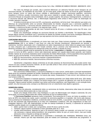 Arlindo Ugulino Netto; Luiz Gustavo Correia; Yuri L. Eloy – CIRURGIA DE CABE•A E PESCO•O – MEDICINA P6 – 2010.1
86
Por meio da citologia por punção, não é possível diferenciar um adenoma folicular (tumor benigno) de um
carcinoma folicular. Os resultados de uma PAAF, de um modo geral, podem ser dados na forma de quatro resultados:
tumor benigno (como no casos dos bócios colóides e adenomatoso), maligno (carcinoma papilífero, carcinoma
anaplásico e linfoma), punção inconclusiva (caso haja pouco material) e punção suspeita. Na maioria das vezes, o
carcinoma folicular se enquadra nesta modalidade, isto é, punção suspeita. Isto porque, histologicamente, o adenoma e
o carcinoma folicular são idênticos. Daí, a diferenciação diagnóstica entre ambos é feita a partir da observação da
invasão capsular e vascular.
A recidiva tumoral gira em torno de 40%, acontecendo, geralmente, de forma local. Vale salientar que existe uma
diferença de comportamento entre os tumores diferenciados da tireóide: enquanto que o carcinoma papilífero se
dissemina linfaticamente, o carcinoma folicular dissemina-se mais por via hematológica. Em termos de incidência de
metástase, a maioria se dá para o pulmão e, em segundo lugar, ossos.
São considerados pacientes de alto risco: homens acima de 40 anos; e mulheres acima dos 50 anos, com
mortalidade em torno de 36%.
Existe uma classificação citológica do carcinoma folicular em Hürthle e não-Hürthle. Tal classificação é feita
porque alguns autores consideram que o carcinoma de células de Hürthle constitui uma forma nosológica diferente do
carcinoma folicular, embora outros acreditem que seja apenas uma forma variante deste carcinoma.
CARCINOMA MEDULAR
Epidemiologicamente, é considerado um tumor bem mais raro. Estes tumores progridem a partir das células
parafoliculares (isto é, as células C que ficam em volta dos folículos tireoidianos), responsáveis por secretar a
calcitonina, hormônio relacionado com o metabolismo do cálcio (responsável por retirar cálcio do sangue para inseri-lo
no osso; enquanto que o paratormônio tem função contrária: isto é, promove uma hipercalcemia). Por esta razão,
devemos considerar bem a presença de osteoporose antes de proceder a retirada do tumor.
O carcinoma medular pode se apresentar de duas formas: a esporádica e a familiar. A forma esporádica é mais
comum (e torno de 80%), quando o tumor está relacionado apenas com aquele determinado paciente, sem história
familiar. Apesar de os tumores medulares serem acrescidos de média diferenciação, a forma esporádica terá prognóstico
melhor do que a forma familiar. A forma familiar está relacionada a duas síndromes neuroendócrinas:
 MEN 2A: feocromocitoma, carcinoma medular e hiperparatireoidismo.
 MEN 2B: carcinoma medular, feocromocitoma e fibromas mucosos.
Geralmente o diagnóstico dessas síndromes se dá pela presença do feocromocitoma, que acaba sendo mais
comum do que o próprio carcinoma medular, se bem que este ainda é mais comum que feocromocitoma quando não
está relacionado com estas síndromes.
Carcinomas indiferenciados - Carcinoma anaplásico.
Dos carcinomas indiferenciados, o carcinoma anaplásico é o mais comum, sendo assim o principal representante
deste grupo de neoplasias epiteliais da tireóide. Geralmente, não se apresenta como um nódulo único, mas sim na forma
de massas sólidas sem definição, grandes e, na maioria das vezes, irressecáveis. É mais comum nas mulheres do que
nos homens (2,6M:1H).
O carcinoma anaplásico é bastante agressivo, acometendo pacientes com idade média de 60 anos. 30% destes
tumores apresentam relação com o histórico de bócios antigos (isto é, aumento da glândula com mais de 20 anos de
evolução). Alguns autores também acreditam que certos carcinomas papilíferos, sem diagnóstico e com evolução lenta,
podem, de uma hora para outra, começar a se diferenciar e ter um crescimento mais rápido e agressivo.
SOBREVIDA GERAL
Em termos de sobrevida, considerando todos os carcinomas da tireóide, observamos altas taxas de sobrevida
(visto que os tumores diferenciados são os mais comuns).
Existe uma relação direta entre o tipo histológico e o grau de diferenciação com relação à sobrevida. De uma
forma geral, os tumores diferenciados têm melhor sobrevida do que os indiferenciados.
O Carcinoma Papilífero apresenta melhor prognóstico. Sua sobrevida em 5 anos, em todos os estádios, é em
torno de 95% (na maioria das vezes, quem é portador de carcinoma papilífero e é operado, não morre pela doença).
Com a presença de metástases à distância, a sobrevida está em torno de 50%, o que ainda é um índice favorável. Cerca
de 5% dos pacientes são diagnosticados já na fase com metástases à distância, 34% são diagnósticos na fase com
metástase regional e 56% são diagnosticados na fase de doença localizada (a maioria). A sobrevida do carcinoma
papilífero guarda relação com os seguintes fatores:
 Idade: quanto maior a idade, pior o prognóstico, sendo 45 anos o ponto de corte.
 Tamanho: alguns autores consideram a maior gravidade partir de 3 - 4cm;
 Invasão extra-tireoidiana: depende do grau e do tamanho dessa invasão, por exemplo: um tumor de 3 cm que
não extravasa a cápsula (extra-tireoidiano), tem prognóstico melhor do que um tumor menor, mas que invade
estruturas como a traquéia ou laringe por exemplo.
 Metástase a distância: está relacionada à quantidade e localização das metástases. Metástase única, por
exemplo, mesmo que não seja ressecável, pode ser tratada com iodoterapia, melhorando seu prognóstico. A
 