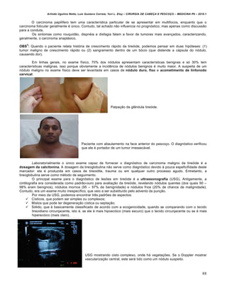 Arlindo Ugulino Netto; Luiz Gustavo Correia; Yuri L. Eloy – CIRURGIA DE CABE•A E PESCO•O – MEDICINA P6 – 2010.1
88
O carcinoma papil„fero tem uma caracter„stica particular de se apresentar em multifocos, enquanto que o
carcinoma folicular geralmente € Šnico. Contudo, tal achado n‚o influencia no prognƒstico, mas apenas como discuss‚o
para a conduta.
Os sintomas como rouquid‚o, dispn€ia e disfagia falam a favor de tumores mais avan•ados, caracterizando,
geralmente, o carcinoma anapl‡sico.
OBS
3
: Quando o paciente relata histƒria de crescimento r‡pido da tireƒide, podemos pensar em duas hipƒteses: (1)
tumor maligno de crescimento r‡pido ou (2) sangramento dentro de um bƒcio (que distende a c‡psula do nƒdulo,
causando dor).
Em linhas gerais, no exame f„sico, 70% dos nƒdulos apresentam caracter„sticas benignas e sƒ 30% tem
caracter„sticas malignas, isso porque obviamente a incidˆncia de nƒdulos benignos € muito maior. A suspeita de um
nƒdulo maligno no exame f„sico deve ser levantada em casos de nódulo duro, fixo e acometimento de linfonodo
cervical.
Palpa•‚o da gl…ndula tireƒide.
Paciente com abaulamento na face anterior do pesco•o. O diagnƒstico verificou
que ele € portador de um tumor irressec‡vel.
Laboratorialmente o Šnico exame capaz de fornecer o diagnƒstico de carcinoma maligno da tireƒide € a
dosagem da calcitonina. A dosagem da tireoglobulina n‚o serve como diagnƒstico devido † pouca espeficifidade deste
marcador: ela € produzida em casos de tireoidite, trauma ou em qualquer outro processo agudo. Entretanto, a
tireoglobulina serve como m€todo de seguimento.
O principal exame para o diagnƒstico de lesŒes em tireƒide € a ultrassonografia (USG). Antigamente, a
cintilografia era considerada como padr‚o-ouro para avalia•‚o da tireƒide, revelando nƒdulos quentes (dos quais 90 –
98% eram benignos), nƒdulos mornos (95 – 97% de benignidade) e nƒdulos frios (20% de chance de malignidade).
Contudo, era um exame muito inespec„fico, que veio a ser substitu„do pelo advento da pun•‚o.
Por meio da USG, podemos encontrar trˆs padrŒes de aspectos:
 C„sticos, que podem ser simples ou complexos;
 Mistos que pode ter degenera•‚o c„stica ou septa•‚o;
 Sƒlido, que € basicamente classificado de acordo com a ecogenicidade, quando se comparando com o tecido
tireoidiano circunjacente, isto €, se ele € mais hipoecƒico (mais escuro) que o tecido circunjacente ou se € mais
hiperecƒico (mais claro).
USG mostrando cisto complexo, onde h‡ vegeta•Œes. Se o Doppler mostrar
vasculariza•‚o central, este ser‡ tido como um nƒdulo suspeito.
 