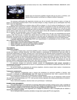 Arlindo Ugulino Netto; Luiz Gustavo Correia; Yuri L. Eloy – CIRURGIA DE CABE•A E PESCO•O – MEDICINA P6 – 2010.1
89
Achado típico de Carcinoma papilífero irregular (até que se prove o contrário), com
diâmetro ântero-posterior aumentado em relação ao lateral e hipoecóico.
As eventuais calcificações são segmentos tumorais que vão se tornando mais densos e secos, ao longo do
tempo. As calcificações grosseiras falam a favor de nódulo benigno ou antigo; enquanto que as calcificações mais finas
falam a favor de malignidade.
Alguns autores classificam os nódulos vistos ao USG em classes I, II, III e IV (outros só classificam em I, II e III).
Tal classificação serve apenas para orientar o examinador com relação à gravidade do índice de suspensão do nódulo.
A maioria dos cistos é enquadrada na classe I, os mistos na classe II e os sólidos nas classes III e IV, que são os mais
suspeitos. Portanto, em termos de gravidade pelo índice de suspensão de malignidade, os sólidos são os mais suspeitos
que os mistos e estes mais do que os císticos, salvo quando esses císticos são complexos (e apresentam vegetações
que, ao Doppler, têm vascularização, o que o torna mais suspeitos).
70% dos nódulos não são palpáveis e, portanto, então o exame físico não tem uma sensibilidade tão grande
quanto a USG. Nem por isso, o exame físico deverá deixar de ser feito e nem o USG serve como screening para a
população. Isto porque 95% dos nódulos são benignos ou de baixo grau de malignidade (tumor diferenciados). A USG
só deve ser utilizada quando se suspeita da presença um nódulo tireoidiano, principalmente se houver história familiar.
A punção aspirativa por agulha fina (PAAF) tem especificidade e a sensibilidade em torno de 95%. A partir
dela, podemos ter os seguintes resultados:
 Nódulo benigno se for bócio adenomatoso ou bócio colóide;
 Nódulo maligno quando é carcinoma papilífero, medular ou anaplásico;
 Nódulo inconclusivo, nos casos em que o material não foi suficiente;
 Suspeito, sugerindo padrão de carcinoma folicular.
TRATAMENTO
Tratamento cirúrgico.
O tratamento cirúrgico para o carcinoma papilífero e para o folicular é a tireoidectomia total. Existem algumas
escolas que seguem condutas diferentes. Uma delas defende a necessidade de tireoidectomia total para todos os
carcinomas diferenciados da tireóide, enquanto que a outra Escola faz uso daqueles fatores prognósticos (como idade,
tamanho, invasão da tireóide, metástase a distancia e sexo) para determinar se a conduta necessária é a tireoidectomia
total ou parcial. Contudo, a tireoidectomia total é realizada em quase todos os pacientes, visto que a maioria dos nódulos
se apresenta acima de 45 anos. A tireoidectomia parcial deve ser restrita para pacientes abaixo de 45 anos e com
nódulo unilateral. O esvaziamento recorrencial mediastinal (nos níveis VI e VII) só deve ser realizada em caso de
linfonodo positivo (diagnosticado pelo exame físico, pelo USG ou durante a própria cirurgia). O esvaziamento cervical
dos níveis II, III, IV e V também só deve ser feito se houver linfonodo positivo.
O tratamento cirúrgico do carcinoma medular consiste em tireoidectomia total sempre associada à
esvaziamento recorrencial (geralmente do nível VI). O esvaziamento cervical lateral e mediastinal só deve ser feito em
caso de linfonodo positivo.
No que diz respeito ao tratamento do carcinoma anaplásico, devemos sempre tentar realizar a tireoidectomia
total quando possível com esvaziamento linfonodal.
Tratamento complementar.
Como tratamento complementar para a maioria dos portadores de carcinoma papilífero e folicular, será
necessário a realização da radioiodoterapia com I-131 depois da tireoidectomia total. Caso o paciente tenha sido
submetido à tireoidectomia parcial, não há indicação para a radioiodoterapia.
Como tratamento complementar para o carcinoma medular, devemos fazer uso de radioterapia. Estes tumores
não respondem à radioiodoterapia com I-131, visto que são tumores originados das células parafoliculares da tireóide e,
portanto, não captam iodo.
Para o carcinoma anaplásico, devemos tratar com quimioterapia + radioterapia.
EXAMES PARA SEGUIMENTO
Para pacientes tratados ou em tratamento de carcinomas diferenciados da tireóide, devemos prover a eles a supressão do
TSH e acompanhar cintilografia com pesquisa de corpo inteiro (PCI), dosagem de tireoglobulina e USG. Na maioria das vezes, faz-se
necessário apenas a dosagem do TSH e da USG. O ponto de corte da tireoglobulina ideal é abaixo de 2.
Para o carcinoma medular, faz-se seguimento com a dosagem da calcitonina e USG. A tomografia pode ser utilizada, a
depender das condições do paciente.
De um modo geral, todos os pacientes submetidos à cirurgia devem passar pela PCI como seguimento.
 