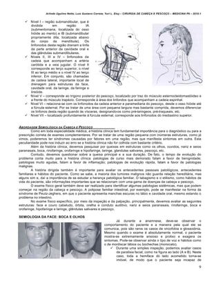 Arlindo Ugulino Netto; Luiz Gustavo Correia; Yuri L. Eloy – CIRURGIA DE CABE•A E PESCO•O – MEDICINA P6 – 2010.1
9
 N„vel I – regi‚o submandibular, que €
dividida em regi‚o IA
(submentoniana, localizada do osso
hiƒide ao mento) e IB (submandibular
propriamente dita, localizada abaixo
do corpo da mand„bula). Os
linfonodos desta regi‚o drenam a linfa
da parte anterior da cavidade oral e
das gl…ndulas submandibulares.
 N„veis II, III e IV – linfonodos da
cadeia que acompanham a art€ria
carƒtida e a veia jugular. O n„vel II
corresponde ao ter•o superior, o n„vel
III ao ter•o m€dio e o n„vel IV ao ter•o
inferior. Em conjunto, s‚o chamadas
de cadeia lateral, importante local de
drenagem para estruturas da face,
cavidade oral, da laringe, da faringe e
tireƒide.
 N„vel V – corresponde ao tr„gono posterior do pesco•o, localizado por traz do mŠsculo esternocleidomastƒideo e
a frente do mŠsculo trap€zio. Corresponde † ‡rea dos linfondos que acompanham a cadeia espinhal.
 N„vel VI – relaciona-se com os linfonodos da cadeia anterior e paramediana do pesco•o, desde o osso hiƒide at€
a fŠrcula esternal. Por se tratar de uma ‡rea com pequena largura mas bastante comprida, devemos diferenciar
os linfonos desta regi‚o quando †s v„sceras, designando-os como pr€-laringeos, pr€-traqueais, etc.
 N„vel VII – localizado profundamente † fŠrcula esternal, corresponde aos linfonodos do mediastino superior.
ABORDAGEM SEMIOL‚GICA DA CABE•A E PESCO•O
Como em toda especialidade m€dica, a histƒria cl„nica tem fundamental import…ncia para o diagnƒstico ou para a
prescri•‚o correta de exames complementares. Por se tratar de uma regi‚o pequena com inŠmeras estruturas, como j‡
vimos, poderemos ter s„ndromes causadas por fatores em uma regi‚o, mas que manifesta sintomas em outra. Esta
peculiaridade pode nos induzir ao erro se a histƒria cl„nica n‚o for colhida com bastante crit€rio.
Al€m da histƒria cl„nica, devemos pesquisar por queixas em estruturas como os olhos, ouvidos, nariz e seios
paranasais, boca, rinofaringe, orofaringe e hipofaringe, laringe, glandulas salivares, pesco•o, etc.
Contudo, devemos questionar sobre a queixa principal e a sua dura•‚o. De fato, o tempo de evolu•‚o do
problema conta muito para a histƒria cl„nica: patologias de curso mais demorado falam a favor de benignidade;
patologias muito agudas, falam a favor de inflama•‚o; patologias de evolu•‚o r‡pida, falam a favor de patologias
malignas.
A histƒria dirigida tamb€m € importante para avaliar os antecedentes pessoais patolƒgicos, antecedentes
familiares e h‡bitos do paciente. Como se sabe, a maioria dos tumores malignos n‚o guarda rela•‚o heredit‡ria, mas
alguns sim e, da„ a import…ncia de se estudar a heran•a patolƒgica familiar. O tabagismo e o etilismo, como h‡bitos de
vida do paciente, s‚o informa•Œes importantes que se relacionam com uma gama de doen•as da cabe•a e pesco•o.
O exame f„sico geral tamb€m deve ser realizado para identificar algumas patologias sistˆmicas, mas que podem
come•ar na regi‚o da cabe•a e pesco•o. A polipose familiar intestinal, por exemplo, pode se manifestar na forma da
s„ndrome de Peutz-Jeghers, em que o paciente apresenta manchas escuras no l‡bio e cavidade oral, mesmo estando o
problema no intestino.
No exame f„sico espec„fico, por meio da inspe•‚o e da palpa•‚o, principalmente, devemos avaliar as seguintes
estruturas: face e couro cabeludo, ƒrbita, orelha e conduto auditivo, nariz e seios paranasais, rinofaringe, boca e
orofaringe, hipofaringe e laringe, gl…ndulas salivares e pesco•o.
SEMIOLOGIA DA FACE: BOCA E OLHOS
J‡ durante a anamnese, deve-se observar o
comportamento do paciente e a maneira pela qual ele se
comunica, pois s‚o raros os casos de oncofobia e glossodinia.
Mesmo quando o exame € absolutamente normal, o paciente
mostra-se extremamente ansioso e prolixo e exagera os
sintomas. Pode-se observar ainda o tipo de voz e h‡bitos como
o de mordiscar l‡bios ou bochechas (morsicato).
 Durante uma simples inspe•‚o, podemos avaliar casos
de paralisia facial, como na figura ao lado (A e B). Neste
caso, toda a hemiface do lado acometido torna-se
imƒvel, de modo que o paciente seja incapaz de
 