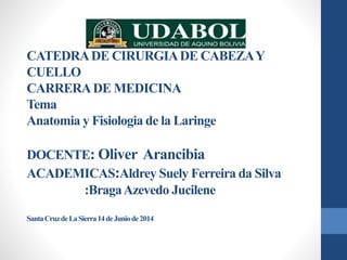 CATEDRA DE CIRURGIA DE CABEZA Y 
CUELLO 
CARRERA DE MEDICINA 
Tema 
Anatomia y Fisiologia de la Laringe 
DOCENTE: Oliver Arancibia 
ACADEMICAS:Aldrey Suely Ferreira da Silva 
:Braga Azevedo Jucilene 
Santa Cruz de La Sierra14 de Juniode 2014 
 