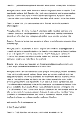 Drauzio – O pediatra deve diagnosticar a catarata ainda quando a criança está no berçário?
Amaryllis Avakian – Pode. Aliás, a indicação é fazer o diagnóstico ainda no berçário. É um
examinação bastante fácil. O pediatra faz incidir a luminosidade de uma lanterna nos olhos
da garoto e verifica se a pupila ou menina do olho é transparente. A presença de um
revérbero esbranquiçado pode ser sinal de catarata ou até de outras doenças mas graves.
Drauzio – Neste caso, com que urgência a garoto deve ser encaminhada para um
oftalmologista?
Amaryllis Avakian – De forma imediata. A catarata no recém-nascido é realmente uma
urgência. Se a garoto não for operada até os dois ou três meses de idade, mormente se
somente um olho estiver com o obstáculo, ela poderá nunca ter visão normal na vida.
Drauzio – É essencial lembrar que, ao nascer, a falta do fomento luminoso adequado deixa
a menino cega.
Amaryllis Avakian – Exatamente. É preciso propiciar à menino todas as condições com o
propósito de tenha o desenvolvimento normal da visão e isso depende do fomento luminoso
a que será exposta. Por exemplo, se a pálpebra estiver fechada, ou se a criança for
portadora de qualquer outra enfermidade que impeça a luz de entrar pelos olhos e ir
estimular o cérebro, sua visão não se desenvolverá.
Drauzio – Uma criança que nasça com um olho comprometido por qualquer motivo, em
quanto tempo perderá definitivamente a visão desse olho?
Amaryllis Avakian – No caso da catarata ou de qualquer outra doença (pálpebra fechada ou
retina comprometida, por ex), qualquer dia que passa sem receber o estímulo luminoso
adequado representa um delonga extensa no desenvolvimento da visão da criança. Desse
modo, o tratamento que pode ser cirúrgico ou galeno deve ser realizado o mas rápido
provável, principalmente se o impecilho for de um lado só. É preciso agir depressa, pois
outro olho estará recepcionando incitação frequentemente, o que gera uma diferença muito
grande no trabalho de um e outro. Muitas vezes, o tratamento consiste em tampar o olho
bom com curativo oclusivo, popularmente divulgado como tampão, para estimular a visão do
olho comprometido. Em geral, o prazo com finalidade de isso aconteça vai até os 7 anos,
porém não se pode esperar até os 6 para tomar as providências precisas, porque será
insuficiente o tempo que resta para igualar a visão nos dois olhos.
Veja também: Os olhos das pequenos
O QUE É A CATARATA?
Drauzio – O que é catarata e como jaça a persona que tem essa doença?
 