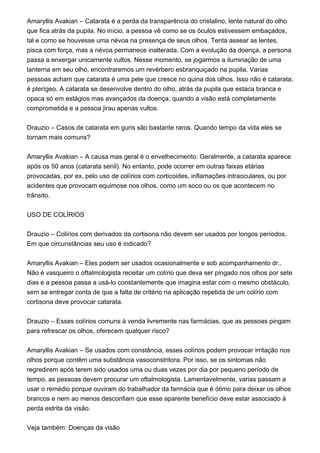 Amaryllis Avakian – Catarata é a perda da transparência do cristalino, lente natural do olho
que fica atrás da pupila. No início, a pessoa vê como se os óculos estivessem embaçados,
tal e como se houvesse uma névoa na presença de seus olhos. Tenta assear as lentes,
pisca com força, mas a névoa permanece inalterada. Com a evolução da doença, a persona
passa a enxergar unicamente vultos. Nesse momento, se jogarmos a iluminação de uma
lanterna em seu olho, encontraremos um revérbero esbranquiçado na pupila. Varias
pessoas acham que catarata é uma pele que cresce no quina dos olhos. Isso não é catarata;
é pterígeo. A catarata se desenvolve dentro do olho, atrás da pupila que estaca branca e
opaca só em estágios mas avançados da doença, quando a visão está completamente
comprometida e a pessoa jirau apenas vultos.
Drauzio – Casos de catarata em guris são bastante raros. Quando tempo da vida eles se
tornam mais comuns?
Amaryllis Avakian – A causa mas geral é o envelhecimento. Geralmente, a catarata aparece
após os 50 anos (catarata senil). No entanto, pode ocorrer em outras faixas etárias
provocadas, por ex, pelo uso de colírios com corticoides, inflamações intraoculares, ou por
acidentes que provocam equimose nos olhos, como um soco ou os que acontecem no
trânsito.
USO DE COLÍRIOS
Drauzio – Colírios com derivados da cortisona não devem ser usados por longos períodos.
Em que circunstâncias seu uso é indicado?
Amaryllis Avakian – Eles podem ser usados ocasionalmente e sob acompanhamento dr..
Não é vasqueiro o oftalmologista receitar um colírio que deva ser pingado nos olhos por sete
dias e a pessoa passa a usá-lo constantemente que imagina estar com o mesmo obstáculo,
sem se entregar conta de que a falta de critério na aplicação repetida de um colírio com
cortisona deve provocar catarata.
Drauzio – Esses colírios comuns à venda livremente nas farmácias, que as pessoas pingam
para refrescar os olhos, oferecem qualquer risco?
Amaryllis Avakian – Se usados com constância, esses colírios podem provocar irritação nos
olhos porque contêm uma substância vasoconstritora. Por isso, se os sintomas não
regredirem após terem sido usados uma ou duas vezes por dia por pequeno período de
tempo, as pessoas devem procurar um oftalmologista. Lamentavelmente, varias passam a
usar o remédio porque ouviram do trabalhador da farmácia que é ótimo para deixar os olhos
brancos e nem ao menos desconfiam que esse aparente benefício deve estar associado à
perda estrita da visão.
Veja também: Doenças da visão
 