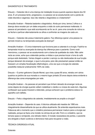DIAGNÓSTICO E TRATAMENTO
Drauzio – Catarata não é uma doença de instalação brusca quando aparece depois dos 50
anos. É um processo lento, progressivo, e a pessoa vai se acostumando com a perda de
visão discreta e vagarosa. Isso não retarda o diagnóstico e o tratamento?
Amaryllis Avakian – Retarda bastante o diagnóstico. Ainda por cima, temos 2 olhos e a
doença deve encetar por um deles enquanto a visão do outro permanece inalterada. A
pessoa só perceberá o que está acontecendo se for ao dr. para uma consulta de rotina ou
se fechar e perfurar alternadamente os olhos e confrontar as imagens de cada um.
Drauzio – Catarata não possui tratamento galeno. Faz diferença operar uma pessoa na
período inicial ou na temporada avançada da doença?
Amaryllis Avakian – O único tratamento que funciona para a catarata é a cirurgia. Fazê-la na
temporada inicial ou avançada da doença faz diferença para o paciente. Como você
mencionou, a pessoa vai se acostumando com a baixa de qualidade da visão. Não catre
recta as cores, acha que a televisão perdeu a nitidez e que precisa trocar o lona do sofá
porque está desbotado. Varias chegam a perder o serviço ou são deslocadas de sua função
porque deixaram de enxergar, o que é uma pena, pois não precisariam passar então se
fizessem um simples fiscalização oftalmológico, uma vez que a cirurgia de catarata
possibilita restaurar praticamente 100% da visão.
Drauzio – O pintor galicismo Claude Monet, que viveu quase 90 anos, retratou em vários
quadros os jardins de sua moradia e o mesmo lugar pintado 20 anos depois deixa evidente a
diferença das cores empregadas por este.
Amaryllis Avakian – As pessoas só percebem que tinham deixado de enxergar recta as
cores depois da cirurgia quando voltam notabilizar o clarão e a viveza de cada tom. Algumas
confessam que quase trocaram a televisão, porque achavam que o problema estava no
aparelho com defeito.
Drauzio – Feito o diagnóstico de catarata, imediatamente se propõe a cirurgia?
Amaryllis Avakian – Depende do caso. A técnica utilizada até meados de 1990 era
integralmente dissemelhante da que se utiliza atualmente. De antemão esperávamos mais.
Falava-se até o momento que o cristalino precisava permanecer maduro para a cirurgia ser
realizada, porque se fazia uma incisão na córnea de por alto 7mm e o cristalino, que se
tornara opaco e enrijecido, era retirado inteiro. O incisão necessitava de pontos, o paciente
era obrigado a fazer curativos e demorava mais para recuperar a visão.
TÉCNICA CIRÚRGICA ATUAL
Catarata
 