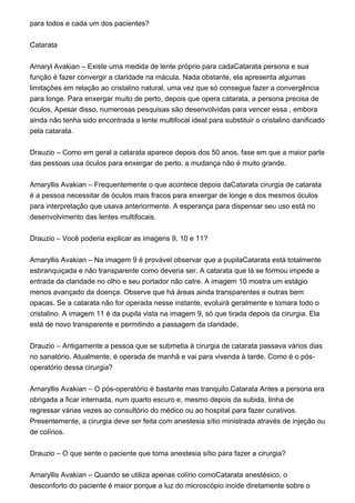 para todos e cada um dos pacientes?
Catarata
Amaryl Avakian – Existe uma medida de lente próprio para cadaCatarata persona e sua
função é fazer convergir a claridade na mácula. Nada obstante, ela apresenta algumas
limitações em relação ao cristalino natural, uma vez que só consegue fazer a convergência
para longe. Para enxergar muito de perto, depois que opera catarata, a persona precisa de
óculos. Apesar disso, numerosas pesquisas são desenvolvidas para vencer essa , embora
ainda não tenha sido encontrada a lente multifocal ideal para substituir o cristalino danificado
pela catarata.
Drauzio – Como em geral a catarata aparece depois dos 50 anos, fase em que a maior parte
das pessoas usa óculos para enxergar de perto, a mudança não é muito grande.
Amaryllis Avakian – Frequentemente o que acontece depois daCatarata cirurgia de catarata
é a pessoa necessitar de óculos mais fracos para enxergar de longe e dos mesmos óculos
para interpretação que usava anteriormente. A esperança para dispensar seu uso está no
desenvolvimento das lentes multifocais.
Drauzio – Você poderia explicar as imagens 9, 10 e 11?
Amaryllis Avakian – Na imagem 9 é provável observar que a pupilaCatarata está totalmente
esbranquiçada e não transparente como deveria ser. A catarata que lá se formou impede a
entrada da claridade no olho e seu portador não catre. A imagem 10 mostra um estágio
menos avançado da doença. Observe que há áreas ainda transparentes e outras bem
opacas. Se a catarata não for operada nesse instante, evoluirá geralmente e tomara todo o
cristalino. A imagem 11 é da pupila vista na imagem 9, só que tirada depois da cirurgia. Ela
está de novo transparente e permitindo a passagem da claridade.
Drauzio – Antigamente a pessoa que se submetia à cirurgia de catarata passava vários dias
no sanatório. Atualmente, é operada de manhã e vai para vivenda à tarde. Como é o pós-
operatório dessa cirurgia?
Amaryllis Avakian – O pós-operatório é bastante mas tranquilo.Catarata Antes a persona era
obrigada a ficar internada, num quarto escuro e, mesmo depois da subida, tinha de
regressar várias vezes ao consultório do médico ou ao hospital para fazer curativos.
Presentemente, a cirurgia deve ser feita com anestesia sítio ministrada através de injeção ou
de colírios.
Drauzio – O que sente o paciente que toma anestesia sítio para fazer a cirurgia?
Amaryllis Avakian – Quando se utiliza apenas colírio comoCatarata anestésico, o
desconforto do paciente é maior porque a luz do microscópio incide diretamente sobre o
 