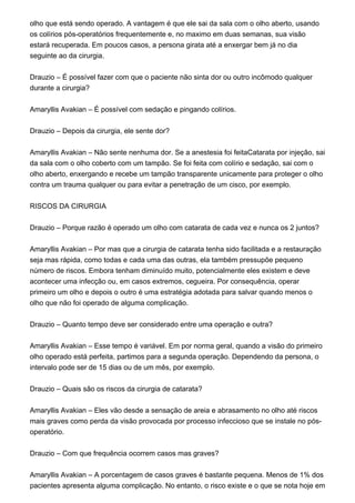 olho que está sendo operado. A vantagem é que ele sai da sala com o olho aberto, usando
os colírios pós-operatórios frequentemente e, no maximo em duas semanas, sua visão
estará recuperada. Em poucos casos, a persona girata até a enxergar bem já no dia
seguinte ao da cirurgia.
Drauzio – É possível fazer com que o paciente não sinta dor ou outro incômodo qualquer
durante a cirurgia?
Amaryllis Avakian – É possível com sedação e pingando colírios.
Drauzio – Depois da cirurgia, ele sente dor?
Amaryllis Avakian – Não sente nenhuma dor. Se a anestesia foi feitaCatarata por injeção, sai
da sala com o olho coberto com um tampão. Se foi feita com colírio e sedação, sai com o
olho aberto, enxergando e recebe um tampão transparente unicamente para proteger o olho
contra um trauma qualquer ou para evitar a penetração de um cisco, por exemplo.
RISCOS DA CIRURGIA
Drauzio – Porque razão é operado um olho com catarata de cada vez e nunca os 2 juntos?
Amaryllis Avakian – Por mas que a cirurgia de catarata tenha sido facilitada e a restauração
seja mas rápida, como todas e cada uma das outras, ela também pressupõe pequeno
número de riscos. Embora tenham diminuído muito, potencialmente eles existem e deve
acontecer uma infecção ou, em casos extremos, cegueira. Por consequência, operar
primeiro um olho e depois o outro é uma estratégia adotada para salvar quando menos o
olho que não foi operado de alguma complicação.
Drauzio – Quanto tempo deve ser considerado entre uma operação e outra?
Amaryllis Avakian – Esse tempo é variável. Em por norma geral, quando a visão do primeiro
olho operado está perfeita, partimos para a segunda operação. Dependendo da persona, o
intervalo pode ser de 15 dias ou de um mês, por exemplo.
Drauzio – Quais são os riscos da cirurgia de catarata?
Amaryllis Avakian – Eles vão desde a sensação de areia e abrasamento no olho até riscos
mais graves como perda da visão provocada por processo infeccioso que se instale no pós-
operatório.
Drauzio – Com que frequência ocorrem casos mas graves?
Amaryllis Avakian – A porcentagem de casos graves é bastante pequena. Menos de 1% dos
pacientes apresenta alguma complicação. No entanto, o risco existe e o que se nota hoje em
 