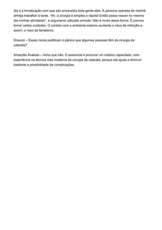 dia é a trivialização com que são encarados toda gente eles. A persona operada de manhã
almeja trabalhar à tarde. “Ah, a cirurgia é simples e rápida! Então posso reaver no mesmo
dia minhas atividades”, é argumento utilizado amiúde. Não é muito desta forma. É preciso
tomar certos cuidados. O contato com o ambiente externo aumenta o risco de infecção e,
assim, o risco de fanatismo.
Drauzio – Esses riscos justificam o pânico que algumas pessoas têm da cirurgia de
catarata?
Amaryllis Avakian – Acho que não. O essencial é procurar um médico capacitado, com
experiência na técnica mas moderna da cirurgia da catarata, porque ela ajuda a diminuir
bastante a possibilidade de complicações.
 