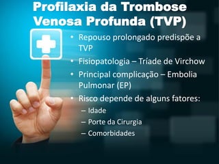 Profilaxia da Trombose
Venosa Profunda (TVP)
• Repouso prolongado predispõe a
TVP
• Fisiopatologia – Tríade de Virchow
• Principal complicação – Embolia
Pulmonar (EP)
• Risco depende de alguns fatores:
– Idade
– Porte da Cirurgia
– Comorbidades
 