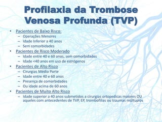 Profilaxia da Trombose
Venosa Profunda (TVP)
• Pacientes de Baixo Risco:
– Operações Menores
– Idade Inferior a 40 anos
– Sem comorbidades
• Pacientes de Risco Moderado
– Idade entre 40 e 60 anos, sem comorbidades
– Idade <40 anos em uso de estrógenos
• Pacientes de Alto Risco
– Cirurgias Médio Porte
– Idade entre 40 e 60 anos
– Presença de comorbidades
– Ou idade acima de 60 anos
• Pacientes de Muito Alto Risco
– Idade superior a 40 anos submetidos a cirurgias ortopedicas maiores OU
aqueles com antecedentes de TVP, EP, trombofilias ou traumas múltuplos
 