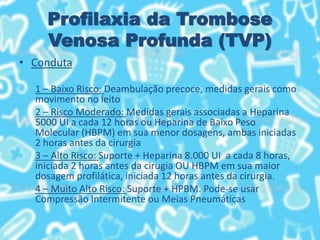 Profilaxia da Trombose
Venosa Profunda (TVP)
• Conduta
1 – Baixo Risco: Deambulação precoce, medidas gerais como
movimento no leito
2 – Risco Moderado: Medidas gerais associadas a Heparina
5000 UI a cada 12 horas ou Heparina de Baixo Peso
Molecular (HBPM) em sua menor dosagens, ambas iniciadas
2 horas antes da cirurgia
3 – Alto Risco: Suporte + Heparina 8.000 UI a cada 8 horas,
iniciada 2 horas antes da cirugia OU HBPM em sua maior
dosagem profilática, iniciada 12 horas antes da cirurgia.
4 – Muito Alto Risco: Suporte + HPBM. Pode-se usar
Compressão Intermitente ou Meias Pneumáticas
 