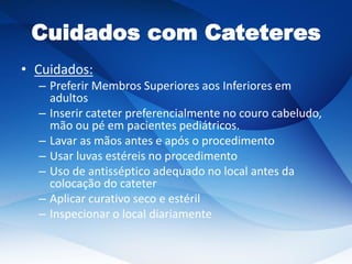 Cuidados com Cateteres
• Cuidados:
– Preferir Membros Superiores aos Inferiores em
adultos
– Inserir cateter preferencialmente no couro cabeludo,
mão ou pé em pacientes pediátricos.
– Lavar as mãos antes e após o procedimento
– Usar luvas estéreis no procedimento
– Uso de antisséptico adequado no local antes da
colocação do cateter
– Aplicar curativo seco e estéril
– Inspecionar o local diariamente
 