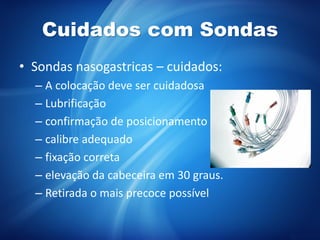 Cuidados com Sondas
• Sondas nasogastricas – cuidados:
– A colocação deve ser cuidadosa
– Lubrificação
– confirmação de posicionamento
– calibre adequado
– fixação correta
– elevação da cabeceira em 30 graus.
– Retirada o mais precoce possível
 