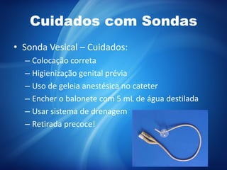 Cuidados com Sondas
• Sonda Vesical – Cuidados:
– Colocação correta
– Higienização genital prévia
– Uso de geleia anestésica no cateter
– Encher o balonete com 5 mL de água destilada
– Usar sistema de drenagem
– Retirada precoce!
 