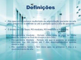 Definições
• Pós operatório começa no Período da admissão do paciente na sala
pós- anestésica e estende-se até o período após a alta do paciente.
• É divido em três fases: PO mediato, PO Imediato e PO tardio.
– Pós-operatório Imediato - Período crítico onde se deve ter muita
atenção, começa ao final da cirurgia e dura 24hs.
– Pós-operatório Mediato - Período em que o paciente se encontra
internado, das 24h iniciais até 7 dias depois(geralmente quando
obtém a alta).
– Pós- operatório Tardio – Tem início após os primeiros 7 dias e o
reconhecimento da alta.
 