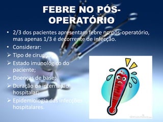 FEBRE NO PÓS-
OPERATÓRIO
• 2/3 dos pacientes apresentam febre no pós-operatório,
mas apenas 1/3 é decorrente de infecção.
• Considerar:
 Tipo de cirurgia;
 Estado imunológico do
paciente;
 Doenças de base;
 Duração da internação
hospitalar;
 Epidemiologia das infecções
hospitalares.
 