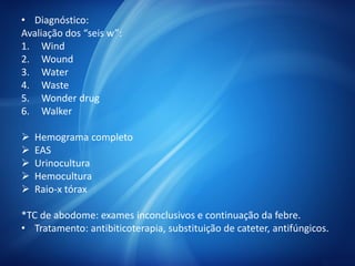 • Diagnóstico:
Avaliação dos “seis w”:
1. Wind
2. Wound
3. Water
4. Waste
5. Wonder drug
6. Walker
 Hemograma completo
 EAS
 Urinocultura
 Hemocultura
 Raio-x tórax
*TC de abodome: exames inconclusivos e continuação da febre.
• Tratamento: antibiticoterapia, substituição de cateter, antifúngicos.
 