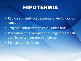 HIPOTERMIA
• Rápida administração parenteral de fluidos ou
sangue;
• Irrigação intracavitária com fluidos frios;
• Procedimentos cirúrgicos prolongados em sala
com baixa temperatura ambiente;
• Fármacos anestésicos.
 