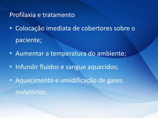 Profilaxia e tratamento
• Colocação imediata de cobertores sobre o
paciente;
• Aumentar a temperatura do ambiente;
• Infundir fluidos e sangue aquecidos;
• Aquecimento e umidificação de gases
inalatórios.
 