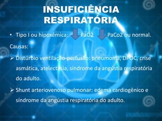 INSUFICIÊNCIA
RESPIRATÓRIA
• Tipo I ou hipoxêmica: PaO2 PaCo2 ou normal.
Causas:
 Distúrbio ventilação-perfusão: pneumonia, DPOC, crise
asmática, atelectasia, síndrome da angústia respiratória
do adulto.
 Shunt arteriovenoso pulmonar: edema cardiogênico e
síndrome da angústia respiratória do adulto.
 