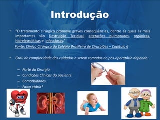 Introdução
• “O tratamento cirúrgico promove graves consequências, dentre as quais as mais
importantes são Destruição Tecidual, alterações pulmonares, orgânicas,
hidreletrolíticas e infecciosas.”
Fonte: Clínica Cirúrgica do Colégio Brasileiro de Cirurgiões – Capítulo 6
• Grau de complexidade dos cuidados a serem tomados no pós-operatório depende:
– Porte da Cirurgia
– Condições Clínicas do paciente
– Comorbidades
– Faixa etária*
 