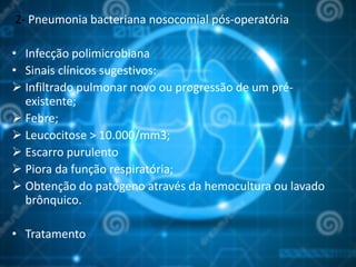 2- Pneumonia bacteriana nosocomial pós-operatória
• Infecção polimicrobiana
• Sinais clínicos sugestivos:
 Infiltrado pulmonar novo ou progressão de um pré-
existente;
 Febre;
 Leucocitose > 10.000/mm3;
 Escarro purulento
 Piora da função respiratória;
 Obtenção do patógeno através da hemocultura ou lavado
brônquico.
• Tratamento
 