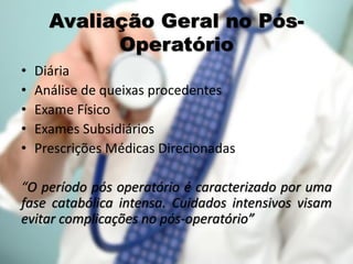 Avaliação Geral no Pós-
Operatório
• Diária
• Análise de queixas procedentes
• Exame Físico
• Exames Subsidiários
• Prescrições Médicas Direcionadas
“O período pós operatório é caracterizado por uma
fase catabólica intensa. Cuidados intensivos visam
evitar complicações no pós-operatório”
 