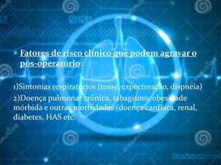  Fatores de risco clínico que podem agravar o
pós-operatório:
1)Sintomas respiratórios (tosse, expectoração, dispneia)
2)Doença pulmonar crônica, tabagismo, obesidade
mórbida e outras morbidades (doença cardíaca, renal,
diabetes, HAS etc.
 