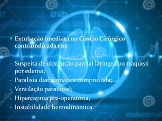  Extubação imediata no Centro Cirúrgico
contraindicada em:
- Suspeita de obstrução parcial laríngea ou traqueal
por edema;
- Paralisia diafragmática comprovada;
- Ventilação paradoxal;
- Hipercapnia pré-operatória;
- Instabilidade hemodinâmica.
 
