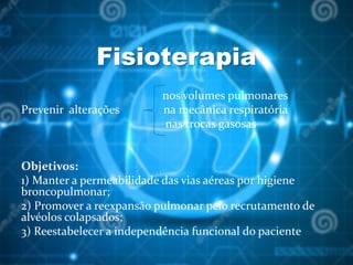 Fisioterapia
nos volumes pulmonares
Prevenir alterações na mecânica respiratória
nas trocas gasosas
Objetivos:
1) Manter a permeabilidade das vias aéreas por higiene
broncopulmonar;
2) Promover a reexpansão pulmonar pelo recrutamento de
alvéolos colapsados;
3) Reestabelecer a independência funcional do paciente
 
