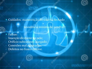  Cuidados: manutenção do sistema fechado
+
resistência mínima de 2cmH2O
 Falhas:
- Inserção do dreno na pele;
- Orifício subcutâneo alargado;
- Conexões mal adaptadas;
- Defeitos no frasco coletor.
 