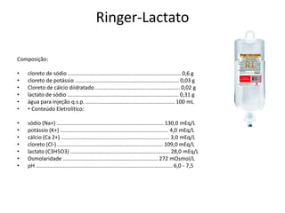 Ringer-Lactato
Composição:
• cloreto de sódio ............................................................................ 0,6 g
• cloreto de potássio ...................................................................... 0,03 g
• Cloreto de cálcio diidratado ......................................................... 0,02 g
• lactato de sódio ........................................................................... 0,31 g
• água para injeção q.s.p. ............................................................ 100 mL
• • Conteúdo Eletrolítico:
• sódio (Na+) ........................................................................ 130,0 mEq/L
• potássio (K+) ......................................................................... 4,0 mEq/L
• cálcio (Ca 2+) ......................................................................... 3,0 mEq/L
• cloreto (Cl-) ....................................................................... 109,0 mEq/L
• lactato (C3H5O3) ................................................................... 28,0 mEq/L
• Osmolaridade ................................................................ 272 mOsmol/L
• pH ............................................................................................ 6,0 - 7,5
 