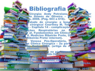 Bibliografia
1 – Blackbook Cirurgia; Andy Petroianu, Marcelo Eller
Miranda, Reynaldo Gomes de Oliveira – Belo Horizonte:
Blackbook Editora, 2008. (Pág. 603 a 616).
2 – Sabiston, tratado de cirurgia: a base biológica da
moderna pratica cirúrgica/ Courtney M. Towsend... [et al],
2009. 180 edição – Capitulo 14 – complicações cirúrgicas.
3 – Complicações Respiratórias no Pós-Operatório,
Rodrigues AJ, et al. Fundamentos em Clinica Cirúrgica – 2a
parte, Capitulo V. Medicina Ribeirão Preto, 2008. (artigo de
revisão da USP Ribeirão Preto/ internet).
4 – Trombose Venosa Pós-Operatória, Piccinato CE.
Fundamentos em Clinica Cirúrgica – 2a parte, Capitulo VI.
Medicina Ribeirão Preto, 2008. (artigo de revisão da USP
Ribeirão Preto/ internet).
5 - Complicações respiratórias no pós-operatório. Medicina
(Ribeirão Preto) 2008; 41 (4): 469-76.
6 - Tapson Victor. Acute Pulmonary Embolism. The New
England Journal of Medicine. 2008; 358:1037-1052.
7 - Emergências Clínicas – Abordagem Prática. 8ª. Edição,
cap. 47.
8- Clínica Cirúrgica - Colégio Brasileiro de Cirurgiões. 2010
 