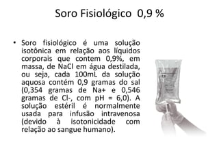 Soro Fisiológico 0,9 %
• Soro fisiológico é uma solução
isotônica em relação aos líquidos
corporais que contem 0,9%, em
massa, de NaCl em água destilada,
ou seja, cada 100mL da solução
aquosa contém 0,9 gramas do sal
(0,354 gramas de Na+ e 0,546
gramas de Cl-, com pH = 6,0). A
solução estéril é normalmente
usada para infusão intravenosa
(devido à isotonicidade com
relação ao sangue humano).
 