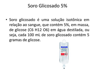 Soro Glicosado 5%
• Soro glicosado é uma solução isotônica em
relação ao sangue, que contém 5%, em massa,
de glicose (C6 H12 O6) em água destilada, ou
seja, cada 100 mL de soro glicosado contém 5
gramas de glicose.
 