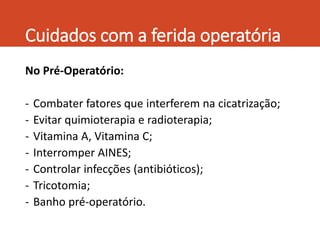 Cuidados com a ferida operatória
No Pré-Operatório:
- Combater fatores que interferem na cicatrização;
- Evitar quimioterapia e radioterapia;
- Vitamina A, Vitamina C;
- Interromper AINES;
- Controlar infecções (antibióticos);
- Tricotomia;
- Banho pré-operatório.
 