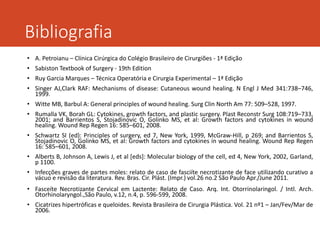 Bibliografia
• A. Petroianu – Clínica Cirúrgica do Colégio Brasileiro de Cirurgiões - 1ª Edição
• Sabiston Textbook of Surgery - 19th Edition
• Ruy Garcia Marques – Técnica Operatória e Cirurgia Experimental – 1ª Edição
• Singer AJ,Clark RAF: Mechanisms of disease: Cutaneous wound healing. N Engl J Med 341:738–746,
1999.
• Witte MB, Barbul A: General principles of wound healing. Surg Clin North Am 77: 509–528, 1997.
• Rumalla VK, Borah GL: Cytokines, growth factors, and plastic surgery. Plast Reconstr Surg 108:719–733,
2001; and Barrientos S, Stojadinovic O, Golinko MS, et al: Growth factors and cytokines in wound
healing. Wound Rep Regen 16: 585–601, 2008.
• Schwartz SI (ed): Principles of surgery, ed 7, New York, 1999, McGraw-Hill, p 269; and Barrientos S,
Stojadinovic O, Golinko MS, et al: Growth factors and cytokines in wound healing. Wound Rep Regen
16: 585–601, 2008.
• Alberts B, Johnson A, Lewis J, et al [eds]: Molecular biology of the cell, ed 4, New York, 2002, Garland,
p 1100.
• Infecções graves de partes moles: relato de caso de fasciíte necrotizante de face utilizando curativo a
vácuo e revisão da literatura. Rev. Bras. Cir. Plást. (Impr.) vol.26 no.2 São Paulo Apr./June 2011.
• Fasceíte Necrotizante Cervical em Lactente: Relato de Caso. Arq. Int. Otorrinolaringol. / Intl. Arch.
Otorhinolaryngol.,São Paulo, v.12, n.4, p. 596-599, 2008.
• Cicatrizes hipertróficas e queloides. Revista Brasileira de Cirurgia Plástica. Vol. 21 nº1 – Jan/Fev/Mar de
2006.
 