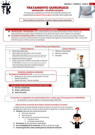2.4
CIRUGIA II – UNIDAD 2 – CLASE 4
Critérios Clínicos para Diagnostico
Critérios Mayores Critérios Menores
 Distensión abdominal
 Dolor abdominal tipo Cólico o por Crisis tipo
Retorcijón Intermitente: duele (en el momento de la contracción
del intestino), calma (cuando deja de contraer), duele y pasa, duele y pasa.
 Detención de heces y gases
 Ruidos intestinales metálicos aumentados en Numero
e Intensidad: aumentado en el inicio de la oclusión (pues el intestino
está en contracción para intentar vencer), es preferible auscultar en el
momento que el paciente refiere dolor, si constatamos >18 ruidos por
minutos= SIGNO DE LUCHA (intestino luchando).
 Abdomen Distendido
 Náuseas, vómitos
 Anorexia
TRATAMIENTO QUIRURGICO
OBSTRUCCIÓN – OCLUSIÓN COLONICA
IMPORTANTE DIFERENCIAR
 OBSTRUCCIÓN - OBTURACIÓN: única y exclusivamente se encuentra perturbado el tránsito intestinal, sin
comprometimiento vascular, dolor intermitente, menos de 6 horas duele y calma, todavía no es quirúrgico.
 OCLUSIÓN O ESTRANGULACIÓN: SUFRIMIENTO VASCULAR, es donde además de estar perturbado el tránsito
intestinal, se encuentra comprometida la circulación sanguínea del segmento intestinal afectado. Dolor > 6 horas (de
discontinuo pasa a continuo y pasa a ser quirúrgico).
Presencia de un obstáculo al tránsito del contenido intestinal con
imposibilidad de expulsar heces y gases asociado a dolor abdominal
¿Como se hace la elección de la táctica y técnicas quirúrgicas correctas?
La aplicación de una táctica depende de diversos factores, que para el caso de la resolución
quirúrgica de la obstrucción u oclusión colónica podemos agruparlos en aquellos referidos al:
1) Paciente: depende del estado del paciente.
 Distención Intestinal
 Vascularización
 Tipo y grado de contaminación Peritoneal
 Purulenta o fecal
 Localizada a generalizada
2) Al cirujano: de las opiniones y habilidades.
3) A la complejidad de la institución donde se realiza la cirugía.
4) Factores generales: edad, estado general, tiempo de evolución
Antes de hablar de tratamiento, recordemos algunos puntos importantes
PRINCIPAL EXAMEN DE IMÁGENES
 RX SIMPLE DE ABDOMEN DE PIE: se observan las señales típicas de oclusión:
 Dilatación de asas, ausencia de gas distal en el recto.
o Niveles hidroaéreos
o Edema inter-asas – Pilas de monedas.
Causas en orden de frecuencia de acuerdo al Doctor
1) Hernias complicadas
2) Bridas y adherencias
3) Cáncer de colon.
En pacientes con diagnóstico de oclusión/obstrucción, se debe seguir el Preoperatorio de PERITONITIS
 De acuerdo a la causa, tendrá un manejo quirúrgico diferente.
 
