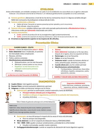 5.4
CIRUGIA II – UNIDAD 5 – CLASE 4
ETIOLOGIA
Ambas enfermedades, son entidades complejas em las cuales no se ha establecido una causa-efecto con un agente o alteración
molecular. Una activación anormal de los linfocitos T, en individuos genéticamente susceptibles es lo más comentado.
a) Factores genéticos: alteraciones a nivel de los loci de los cromosomas 16,12,7,3. Algunas variables del gen
NOD2 del cromosoma 16 predisponen al desarrollo de Crohn.
b) Factores ambientales y dietarios:
 Habito de fumar: frecuente en quienes presentan primer episodio y con la recurrencia.
 Dieta refinada: a base de azúcares.
c) Factores infecciosos: estúdios indican que crohn está asociado particularmente a Micobacterium Aviae, y
infecciones virales por Salmonella relacionado com colitis.
d) Factores inmunitarios:
 Crohn: aumento de producción de las prostaglandinas (IgG2 predominantemente)
 Colitis: aumento de la expresión de citoquinas (interleucina-1, factor de necrosis tumoral alfa, IL4 – IL6).
e) El número es ligeramente superior en las mujeres de 20 a 40 años.
Presentación Clínica
DIAGNOSTICO
1) Cuadro Clínico: interrogatório preciso
2) Examen Físico: correcta evaluación abdominal y perineal.
3) Imágenes: se debe correlacionar siempre con la clínica;
 Colonoscopia: permite la confirmación, analizar extensión y toma de BIOPSIAS.
 Principal método utilizado para el diagnóstico.
 También es útil para el seguimiento y control de la evolución del tratamiento.
 A (colitis); B (Crohn).
 Rectoscopia: es muy útil porque la mayoría de las veces el recto está afectado.
 Pero no siempre está disponible.
 RX de abdomen: es útil en sospecha de dilatación tóxica y PERFORACIONES
 TAC – RMN - ECO: ayudan a evaluar complicaciones y actividad de la enfermedad.
 Estudios contrastados: pueden revelar estenosis.
 Esofagogastroduodenoscopia: cuando se sospecha de afectación del tracto digestivo superior.
CUADRO CLINICO - COLITIS
 Diarrea: > número de deposiciones entre 4 – 20/día.
 Dolor abdominal: leve o moderado, el aumento
de intensidade indica complicación.
 Náuseas, vómitos
 Fiebre, astenia y anorexia
 Manifestaciones extraintestinales:
 Osteoarticulares: son las más frecuente.
 Dérmicas: eritema nodoso es mas común.
 Hepáticas: la más frecuente es la
colangitis esclerosante primaria
 Oftálmicas
PRESENTACION CLINICA - CROHN
 Diarrea
 Dolor abdominal: localizado en la FID, tipo cólico,
después de la ingesta, alivia tras expulsión de flatos
 Rectorragia: no es tan frecuente.
 Fiebre: no es tan frecuente.
 Síndrome rectal: cuando las lesiones afectan el
recto, presenta pujos, tenesmo y mucorrea
 Cuando afecta ano: prurito o dolor perineal
 Manifestaciones extraintestinales:
 Tromboembolias, hidronefrosis, litiasis biliar,
nefrolitiasis, hepatitis, osteoporosis, uveitis,
epiescleritis, cataratas.
DIARREA Y DOLOR SON LAS MAS FRECUENTES
La diarrea es lo más frecuente (>4-20/día)
Diagnostico DIFERENCIALES
Colitis infecciosas, amebianas, parasitarias,
isquemicas, actinicas, indeterminadas
 