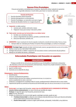 5.8
CIRUGIA II – UNIDAD 5 – CLASE 8
Examen Físico Proctológico
Procurar privacidad y comodidad para el paciente. Idealmente utilizar sedación en pacientes
con grandes abscesos o mucho dolor, para hacer un examen adecuado
a) Inspección: se debe analizar;
 Lesiones piel, cambios coloración, masas.
 Palpación masas para evaluar induración y dolor.
b) Tacto rectal: recordar que las hemorroides no se deben tactar
 Se debe usar anestésicos tópicos.
 Evaluar integridad del piso pélvico, paredes y contenido rectal.
 Áreas de induración, próstata, etc.
c) ANOSCOPIA: mejor visualización de sitio de sangrado, localización y tamaño de hemorroides, fisuras y masas.
 Siempre debe ser realizada para finalizar el examen físico proctológico, se utiliza en anoscopio.
CURIOSIDAD: Proctalgia Fugas: episodios de dolor rectal lancinante, severos, que generalmente ocurren en las noches.
 Examen rectal normal. NO ES MUY FRECUENTE.
 Etiología desconocida: se deben a espasmos de musculatura rectal o contracciones de piso pélvico
 Manejo es con baños de asiento, y diazepam.
Enfermedades Proctológicas más frecuentes en urgencias:
Prolapso variable de las estructuras vaculoelásticas que almohadillan el canal anal, compuestas
de arteriolas y venas con comunicaciones arteriovenosas, músculo liso y tejido Conectivo y elástico
 Es la patología anorrectal mas frecuente
 Igual en ambos sexos.
 Aumenta con la edad (45-65 años).
Etiopatogenia - Factores Predisponentes:
o Estreñimiento
o Herencia: predisposición genética.
o Posición erecta: personas que trabajan constantemente de pie, la circulación es
declive vasodilatando los vasos a este nivel.
o Embarazo: la progesterona vasodilata todo el cuerpo, predisponiendo la dilatación de los vasos anales.
o Hipertensión portal no aumenta la frecuencia de hemorroides (pero de várices anorrectales en el recto medio).
Clínica
o Rectorragia: es el signo más frecuente, sangre roja viva (RECORDAR QUE EL SANGRADO ES ARTERIAL).
o Anemia crónica ocasionalmente: en casos crónicos por perdida de sangre.
o Prolapso: el segundo signo más frecuente, presencia de masa.
o Otros: Prurito, disconfort
o El dolor es síntoma de crisis hemorroidal aguda o patología asociada, puede ser por;
 Trombosis hemorroidal: se observa zona violácea indurada dolorosa al tacto, por descenso del plexo
hemorroidal externo (hemorroides externas).
 Fluxión Hemorroidal: se observa región edematizada, prolapsada, irreductible y muy dolorosa
Posición del Paciente:
 Posición Decúbito Lateral Izquierdo.
 Posición Genupectoral: es la de elección.
 Posición Proctológica: se costumbra usar para cirugías.
 Posición de Decúbito Ventral: en cirugías de periné.
HEMORROIDES
 