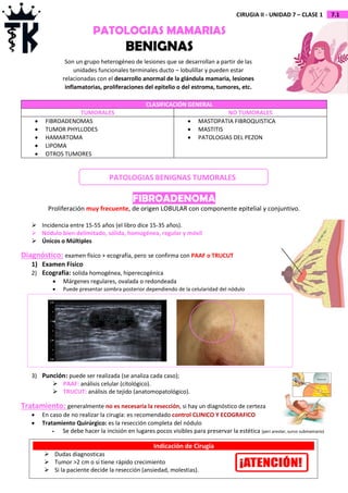 7.1
CIRUGIA II - UNIDAD 7 – CLASE 1
CLASIFICACIÓN GENERAL
TUMORALES NO TUMORALES
 FIBROADENOMAS
 TUMOR PHYLLODES
 HAMARTOMA
 LIPOMA
 OTROS TUMORES
 MASTOPATIA FIBROQUISTICA
 MASTITIS
 PATOLOGIAS DEL PEZON
FIBROADENOMA
Proliferación muy frecuente, de origen LOBULAR con componente epitelial y conjuntivo.
 Incidencia entre 15-55 años (el libro dice 15-35 años).
 Nódulo bien delimitado, sólida, homogénea, regular y móvil
 Únicos o Múltiples
Diagnóstico: examen físico + ecografía, pero se confirma con PAAF o TRUCUT
1) Examen Físico
2) Ecografía: solida homogénea, hiperecogénica
 Márgenes regulares, ovalada o redondeada
 Puede presentar sombra posterior dependiendo de la celularidad del nódulo
3) Punción: puede ser realizada (se analiza cada caso);
 PAAF: análisis celular (citológico).
 TRUCUT: análisis de tejido (anatomopatológico).
Tratamiento: generalmente no es necesaria la resección, si hay un diagnóstico de certeza
 En caso de no realizar la cirugía: es recomendado control CLINICO Y ECOGRAFICO
 Tratamiento Quirúrgico: es la resección completa del nódulo
 Se debe hacer la incisión en lugares pocos visibles para preservar la estética (peri areolar, surco submamario)
PATOLOGIAS MAMARIAS
BENIGNAS
Son un grupo heterogéneo de lesiones que se desarrollan a partir de las
unidades funcionales terminales ducto – lobulillar y pueden estar
relacionadas con el desarrollo anormal de la glándula mamaria, lesiones
inflamatorias, proliferaciones del epitelio o del estroma, tumores, etc.
PATOLOGIAS BENIGNAS TUMORALES
Indicación de Cirugía
 Dudas diagnosticas
 Tumor >2 cm o si tiene rápido crecimiento
 Si la paciente decide la resección (ansiedad, molestias).
 