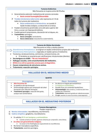 8.2
CIRUGIA II – UNIDAD 8 – CLASE 2
Tumores Endócrinos
Más frecuente en mujeres entre 60-70 años
 Generalmente extensión mediastínica de tumores cervicales
 Bocio cervical Sumergido/Descendido
 Tiroides intratorácico (aberrante): sólo representa el 1 % de
todos los tumores del mediastino.
 Bocio endotorácico o intratorácico: es cuando el
tejido tiroideo ectópico, se desarrolla en el tórax.
 Pueden encontrarse paratiroides cerca del polo superior del
timo, y cursan con hiperparatiroidismo.
 Pueden general compresiones, desviación de la tráquea, etc.
 Tratamiento: quirúrgico
 Bocio sumergido: cervicotomia.
 Bocio endotorácico: toracotomía o esternotomía.
Tumores de Células Germinales
Más frecuente en niños y adultos jóvenes
Disembriomas Homoplasticos: se originan en tejidos embrionarios propios del mediastino
Disembriomas Heteroplasticos: originados en tejidos ajenos al mediastino
 Teratomas, teratocarcinomas, seminomas, coriocarcinomas, etc
 El teratoma se caracteriza por calcificaciones intratumorales (dientes).
 Son benignos en el 60% - “No son metastásicos"
 Hallazgos casuales, como ensanchamiento del mediastino.
 BHCG (+) es útil en pacientes varones para el diagnóstico.
 Causan compresiones de estructuras vecinas.
 Tratamiento: resección quirúrgica.
QUISTES
Broncogénicos Pleuro - Pericárdicos
 Más frecuentes 5%
 Su epitelio es de tipo bronquial
 Sintomatología aparece por compresión del árbol
bronquial o por infección bronquial.
 Tratamiento quirúrgico: resección del quiste,
aunque sean asintomáticos
 Se ubica en el ángulo pericardiofrénico
 La mayoría es asintomático
 Paredes finas con contenido liquido/claro.
 Sintomatología: dolor torácico, y trastornos del ritmo
cardiaco por compresión.
 Tratamiento: Aspiración guiada por videotoracoscopia.
 Cirugía: exceresis, en casos recurrentes o duda diagnóstica
HALLAZGO EN EL MEDIASTINO MEDIO
Tumores Neurogénicos
Pueden originarse en:
a) Nervios intercostales: neurofibroma, neurilemoma.
b) Cadena simpática: ganglioma, neuroblastoma.
HALLAZGO EN EL MEDIASTINO POSTERIOR
 En adultos 95 % son benignos y asintomáticos
 Cuando aumenta el tamaño, aparecen síntomas por compresión, como disnea.
 En niños son generalmente malignos.
 Se asocian al Von Recklinghausen especialmente los neurofibromas.
 No tienen marcadores específicos.
 Tratamiento: excerisis quirúrgica.
 