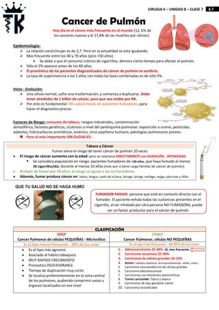 8.7
CIRUGIA II – UNIDAD 8 – CLASE 7
Epidemiologia:
 La relación varón/mujer es de 2,7. Pero en la actualidad se esta igualando.
 Mas frecuente entre los 40 y 70 años (pico >50 años)
 Se debe a que el consumo crónico de cigarrillos, demora cierto tiempo para afectar el pulmón.
 Sólo el 2% aparece antes de los 40 años.
 El pronóstico de los pacientes diagnosticados de cáncer de pulmón es sombrío.
 La tasa de supervivencia a los 5 años con todas las fases combinadas es de sólo 5%.
Inicio - Evolución:
 Una célula normal, sufre una trasformación, y comienza a duplicarse. Debe
tener alrededor de 1 billón de celular, para que sea visible por RX.
 Por esto es fundamental: RX cada 6 meses en pacientes fumadores, para
hacer el diagnostico precoz.
Factores de Riesgo: consumo de tabaco, riesgos industriales, contaminación
atmosférica, factores genéticos, cicatrices a nivel del parénquima pulmonar, exposición a uranio, pesticidas,
asbestos, hidrocarburos aromáticos, arsénico, virus papiloma humano, patologías pulmonares previas.
 Pero el más importante SIN DUDAS ES:
CLASIFICACIÓN
CPCP
Cancer Pulmonar de células PEQUEÑAS - Microcítico
CPNCP
Cancer Pulmonar, células NO PEQUEÑAS
Es el tipo menos frecuente - 20% de los casos Es el tipo más frecuente - 80-85% de los casos
 Es el tipo más agresivo
 Asociado al habito tabaquico
 MUY RAPIDO CRECIMIENTO
 Pronostico DESFAVORABLE
 Tiempo de duplicación muy corto
 Se localiza preferentemente en la zona central
de los pulmones, pudiendo comprimir vasos u
órganos localizados en ese nivel
1. Adenocarcinoma 25-40%: el, mas frecuente
2. Carcinoma escamoso 25-40%
3. Carcinoma de células grandes 10-15%
4. Acinar: subtipos papilares, bronquioloalveolar, sólido, mixto.
5. Carcinoma neuroendócrino de células grandes
6. Carcinoma adenoescamoso
7. Carcinomas con elementos pleomorficos.
8. Tumor carcinoide: Típico y atípico
9. Carcinomas de tipo glandular salival
10. Carcinoma inclasificable
Cancer de Pulmón
Hoy día es el cáncer más frecuente en el mundo (12, 6% de
los canceres nuevos y el 17,8% de las muertes por cáncer).
Tabaco y Cáncer
Fumar eleva el riesgo de tener cáncer de pulmón 10 veces
 El riesgo de cáncer aumenta con la edad: pero se relaciona DIRECTAMENTE con DURACIÓN - INTENSIDAD.
 Se considera populación en riesgo: pacientes fumadores de >50 años, que haya fumado al menos
20 cigarrillos/día, durante al menos 10 años (mas aun si tiene carga familiar de cáncer de pulmón).
 Al dejar de fumar por 10 años: el riesgo se iguala a los no fumadores.
 Además, fumar produce cáncer en: labios, lengua, suelo de la boca, faringe, laringe, esófago, vejiga, páncreas y riñón.
FUMADOR PASIVO: persona que está en contacto directo con el
fumador. El paciente exhala todas las sustancias presentes en el
cigarrillo, al ser inhalado por otra persona NO FUMADORA, puede
ser un factor productor para el cáncer de pulmón.
 