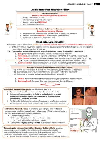 8.7
CIRUGIA II – UNIDAD 8 – CLASE 7
Los más frecuentes del grupo CPNCP:
Manifestaciones Clínicas
El cáncer de pulmón a menudo es insidioso y no produce síntomas hasta que la enfermedad está muy avanzada.
 En fases iniciales la mayoría no presenta síntomas o pueden presentar sintomatología general e inespecífica
como astenia, anorexia, perdida de peso, etc;
 Cuando el paciente acude a consulta, generalmente es en ESTADIOS AVANZADOS, refiriendo:
1. TOS: generalmente primer síntoma, aumenta en frecuencia e intensidad
2. Hemoptisis: generalmente es el primer síntoma que CONVENCE EL PACIENTE a buscar ayuda
3. Dolor Torácico: queja de 50% de los pacientes con cáncer pulmonar, referido como SENSACIÓN DE PESO.
 Si hay dolor constante es signo de mal pronostico (indica invasión nerviosa y ósea).
4. Cuadro Infeccioso: los carcinomas alteran el sistema mucociliar y predispone infecciones.
5. DISNEA: depende mucho del tiempo de evolución y del compromiso parenquimatoso.
6. Derrame pleural: afectación de la pleura por extensión directa del tumor.
ADENOCARCINOMA
Es el más frecuente del grupo en la actualidad
 SIN RELACIÓN CON EL TABACO
 Afecta en mayor proporción a las mujeres
 Lesiones pulmonares PERIFERICAS
 Dan metástasis RAPIDAMENTE
Carcinoma Epidermoide – Escamoso
Segundo mas frecuente del grupo
 Relacionado com tabaquismo, es el que mas cavita, se necrosa com frecuencia.
 Lesiones pulmonares CENTRALES (bronquios principales o lobares)
 Pueden ser de gran tamaño, crecimiento lento.
Se sospecha neumonía asociada a proceso maligno cuando:
a) Fiebre, tos y producción de esputo con evolución lenta, con tratamiento ATB correcto.
b) Cuando reaparece la neumonía en la misma localización posterior al tratamiento
c) Cuando no se resuelve por completo las densidades radiográficas
Obstrucción de vena cava superior: por compresión de la VCS
 Primera manifestación: aumento insidioso del tamaño del cuello
 Poco después aparece mareo al doblarse hacia adelante, la cara se
congestiona y se pone cianótica y al despertar se observa edema
periorbitario, "edema en esclavina".
 Tardíamente: dilataciones venosas superficiales de gran tamaño sobre hombros,
parte anterior del tórax, reborde costal e incluso paredes abdominales laterales.
Síndrome de Pancoast- Tobías: el carcinoma que se origina en el vértice del
pulmón, puede invadir las capas pleurales subyacentes, infiltrar el plexo braquial y
afectar a la cadena simpática cervical, causando:
 Dolor de brazo y hombro
 Síndrome de Claude Bernard Horner del mismo lado:
 Ptosis palpebral + enoftalmos + miosis.
 Dolor puede ser grave e incapacitante: en axila y cara interna del brazo.
Osteoartropatía pulmonar hipertrófica - Síndrome de Pierre-Marie: artralgias e
incapacidad grave, extremidades están simétricamente afectadas, tumefacción,
hipersensibilidad y limitación de los movimientos de áreas afectados, edema. En las
radiografías: osteítis subperióstica y neoformación ósea (tibias y peronés).
 Muchas veces acompañadas de lesiones en los dedos "dedos en palillo de tambor".
 